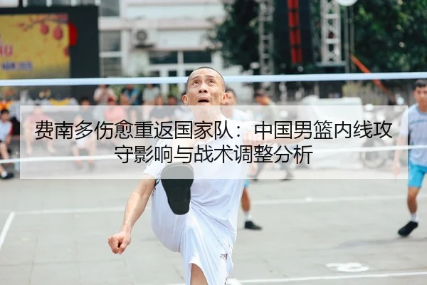 费南多伤愈重返国家队：中国男篮内线攻守影响与战术调整分析